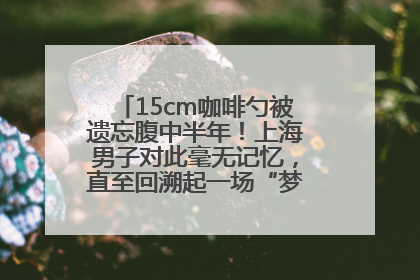 15cm咖啡勺被遗忘腹中半年！上海男子对此毫无记忆，直至回溯起一场“梦境”般的经历