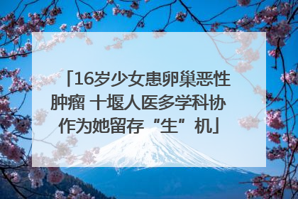 16岁少女患卵巢恶性肿瘤 十堰人医多学科协作为她留存“生”机