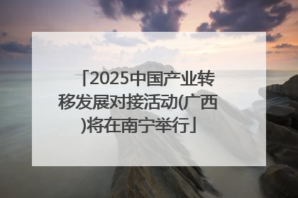 2025中国产业转移发展对接活动(广西)将在南宁举行