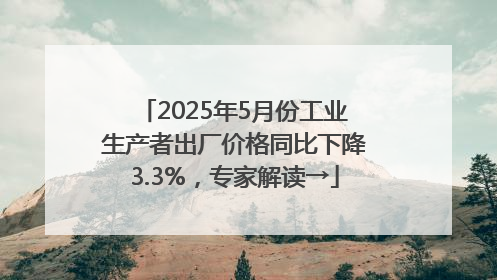 2025年5月份工业生产者出厂价格同比下降3.3%，专家解读→