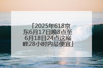 2025年618京东6月17日晚8点至6月18日24点这巅峰28小时内最便宜