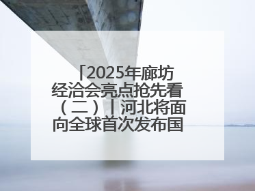 2025年廊坊经洽会亮点抢先看（二）丨河北将面向全球首次发布国际化招商地图