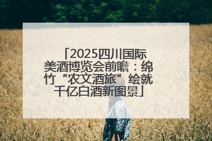2025四川国际美酒博览会前瞻：绵竹“农文酒旅”绘就千亿白酒新图景