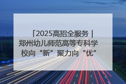 2025高招全服务｜郑州幼儿师范高等专科学校向“新”聚力向“优”提质 努力打造特色鲜明的高水平师范院校