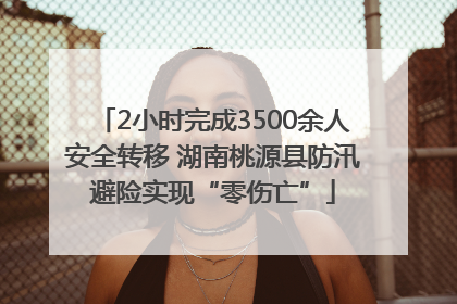 2小时完成3500余人安全转移 湖南桃源县防汛避险实现“零伤亡”