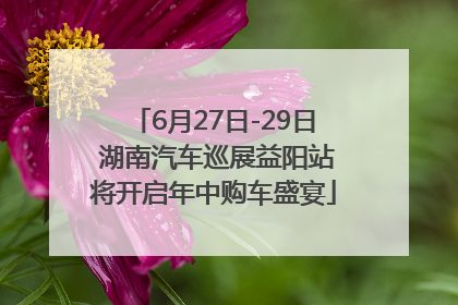6月27日-29日 湖南汽车巡展益阳站将开启年中购车盛宴