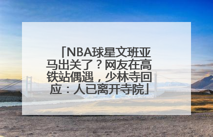 NBA球星文班亚马出关了？网友在高铁站偶遇，少林寺回应：人已离开寺院